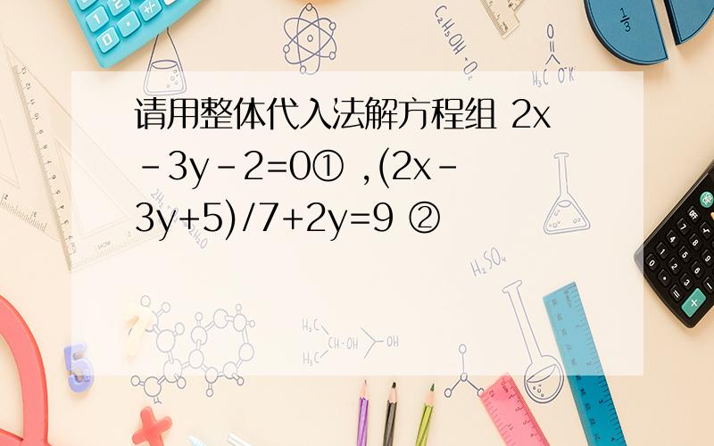 请用整体代入法解方程组 2x-3y-2=0① ,(2x-3y+5)/7+2y=9 ②