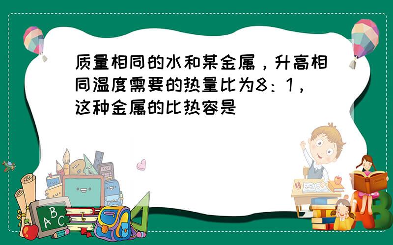 质量相同的水和某金属，升高相同温度需要的热量比为8：1，这种金属的比热容是______．