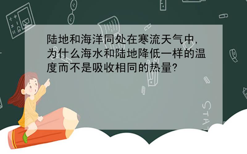 陆地和海洋同处在寒流天气中,为什么海水和陆地降低一样的温度而不是吸收相同的热量?