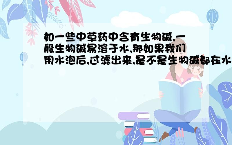 如一些中草药中含有生物碱,一般生物碱易溶于水,那如果我们用水泡后,过滤出来,是不是生物碱都在水里了.那其药济是不是可以不