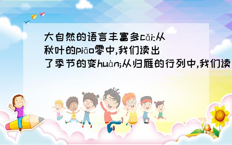 大自然的语言丰富多cǎi:从秋叶的piāo零中,我们读出了季节的变huàn;从归雁的行列中,我们读出了集体的力