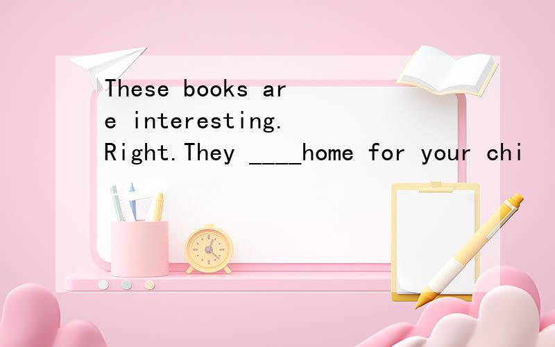 These books are interesting.Right.They ____home for your chi