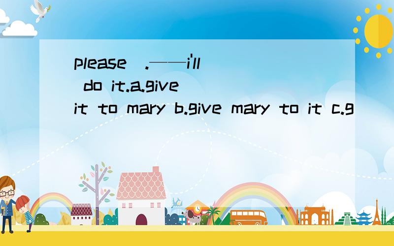 please_.——i'll do it.a.give it to mary b.give mary to it c.g