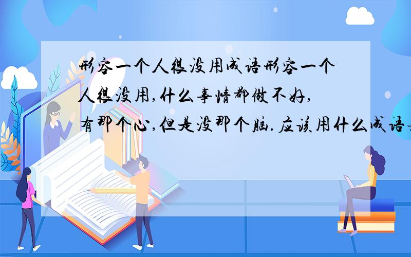 形容一个人很没用成语形容一个人很没用,什么事情都做不好,有那个心,但是没那个脑.应该用什么成语表示.短语也可以,但是不要