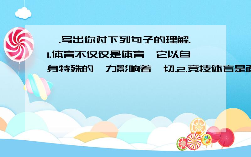 一.写出你对下列句子的理解.1.体育不仅仅是体育,它以自身特殊的魅力影响着一切.2.竞技体育是面对世界所存在的种种特权、