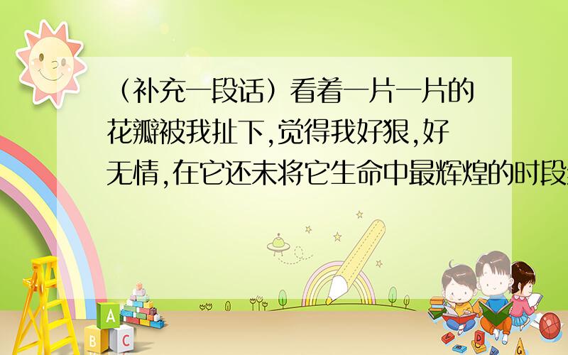 （补充一段话）看着一片一片的花瓣被我扯下,觉得我好狠,好无情,在它还未将它生命中最辉煌的时段绽放出来,却已被我摧残.看着