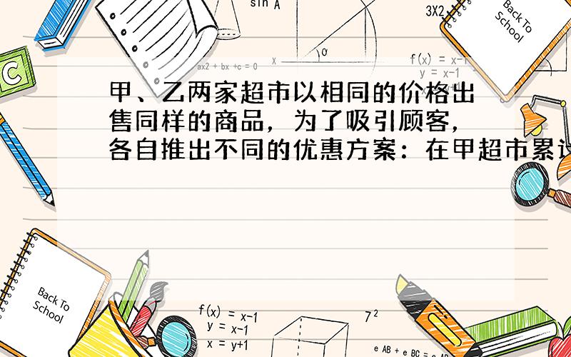 甲、乙两家超市以相同的价格出售同样的商品，为了吸引顾客，各自推出不同的优惠方案：在甲超市累计购买商品超出300元之后，超