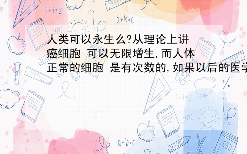 人类可以永生么?从理论上讲 癌细胞 可以无限增生,而人体正常的细胞 是有次数的,如果以后的医学,可以把人类细胞 改良成像