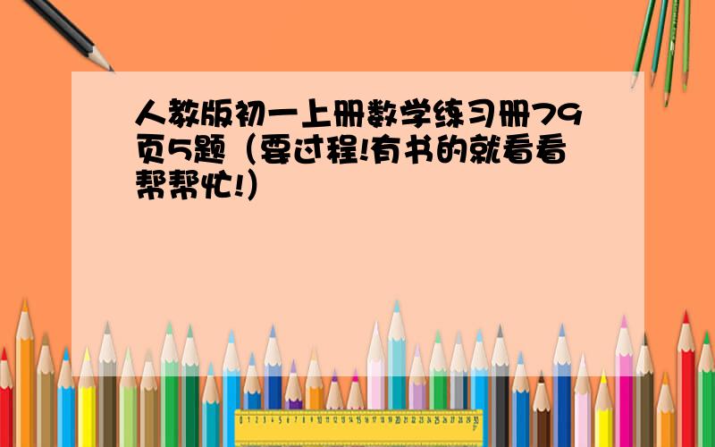 人教版初一上册数学练习册79页5题（要过程!有书的就看看帮帮忙!）