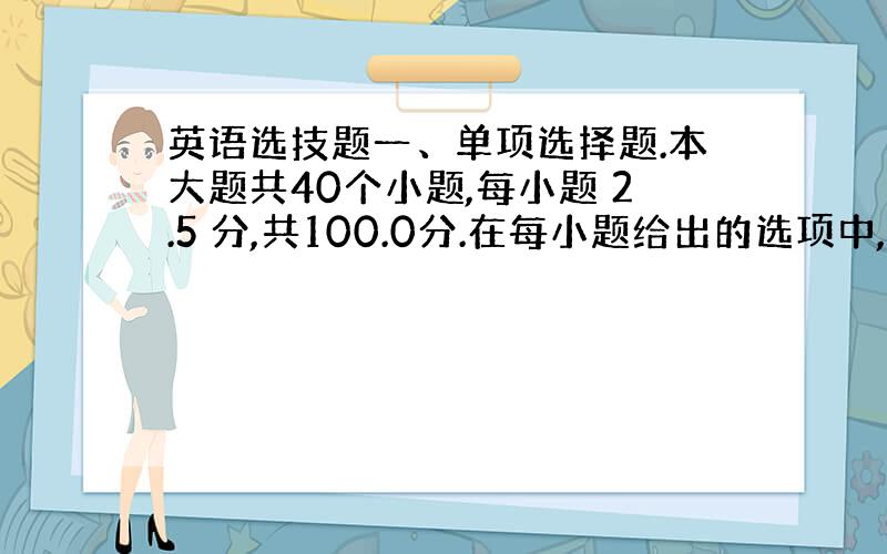 英语选技题一、单项选择题.本大题共40个小题,每小题 2.5 分,共100.0分.在每小题给出的选项中,只有一项是符合题