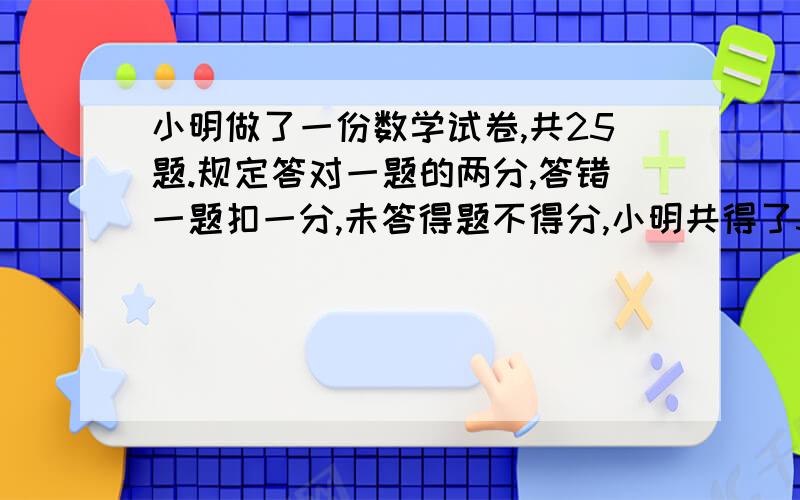 小明做了一份数学试卷,共25题.规定答对一题的两分,答错一题扣一分,未答得题不得分,小明共得了34分,且知他