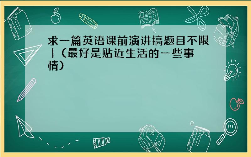 求一篇英语课前演讲搞题目不限 |（最好是贴近生活的一些事情）