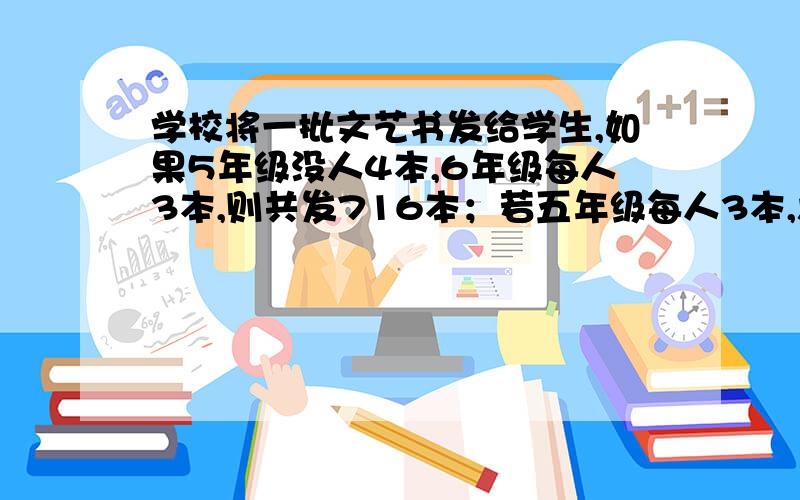 学校将一批文艺书发给学生,如果5年级没人4本,6年级每人3本,则共发716本；若五年级每人3本,六年级没人4本,则共发7