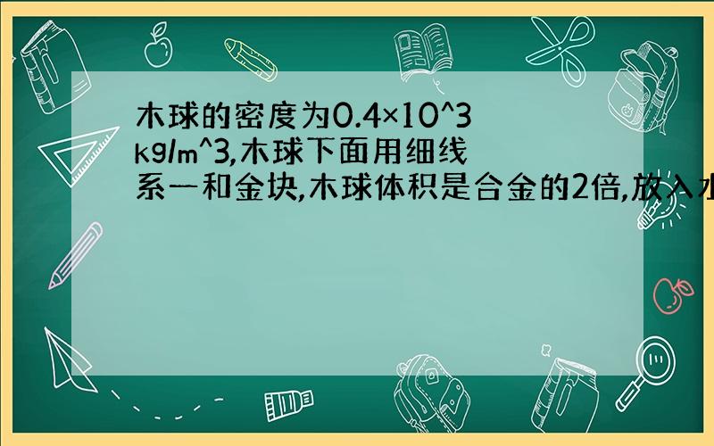 木球的密度为0.4×10^3kg/m^3,木球下面用细线系一和金块,木球体积是合金的2倍,放入水中恰好悬浮.