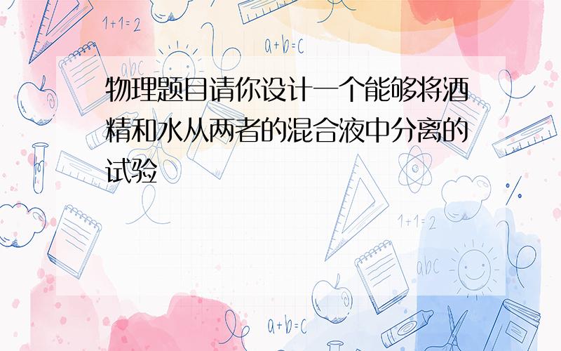 物理题目请你设计一个能够将酒精和水从两者的混合液中分离的试验