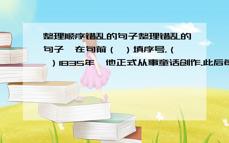 整理顺序错乱的句子整理错乱的句子,在句前（ ）填序号.（ ）1835年,他正式从事童话创作.此后每一两年都要在圣诞节出一