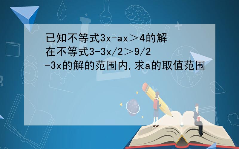 已知不等式3x-ax＞4的解在不等式3-3x/2＞9/2-3x的解的范围内,求a的取值范围