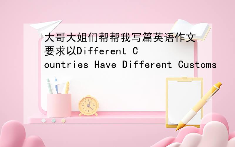 大哥大姐们帮帮我写篇英语作文要求以Different Countries Have Different Customs