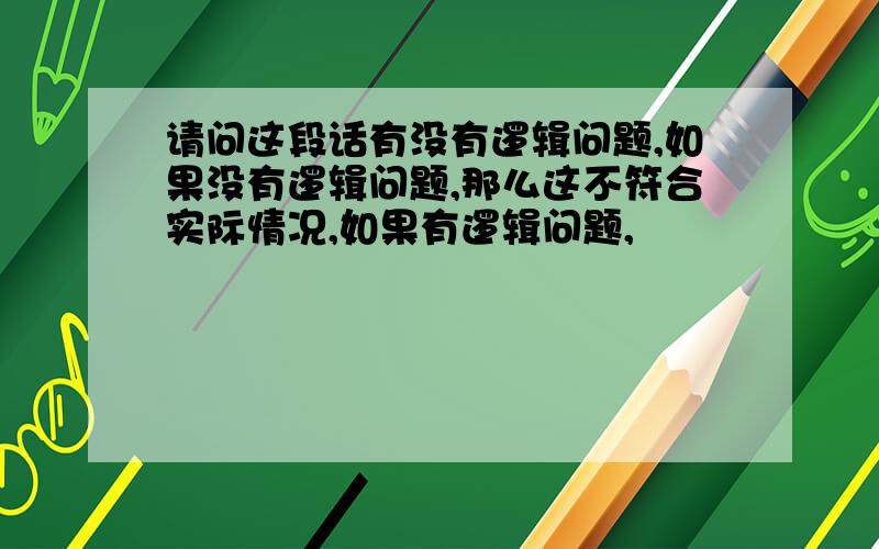 请问这段话有没有逻辑问题,如果没有逻辑问题,那么这不符合实际情况,如果有逻辑问题,