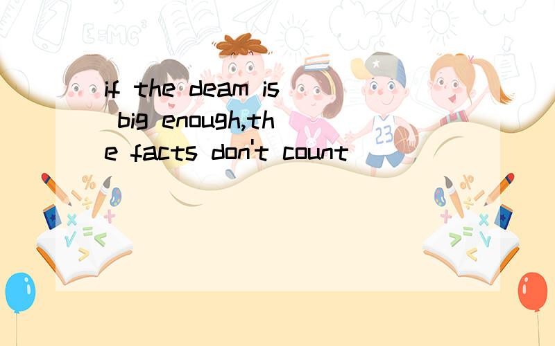 if the deam is big enough,the facts don't count