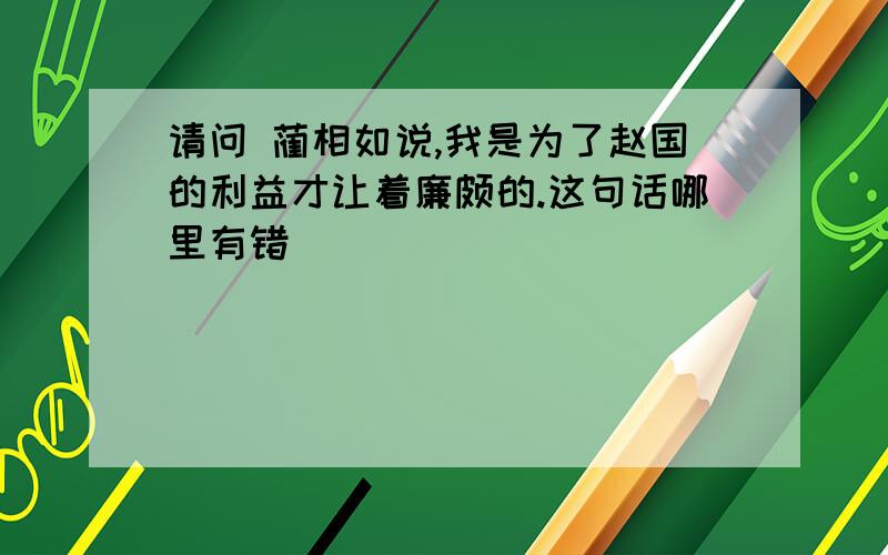 请问 蔺相如说,我是为了赵国的利益才让着廉颇的.这句话哪里有错