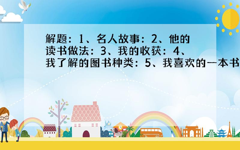 解题：1、名人故事：2、他的读书做法：3、我的收获：4、我了解的图书种类：5、我喜欢的一本书：6、理由：