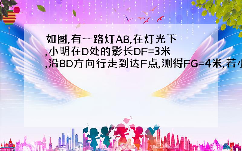 如图,有一路灯AB,在灯光下,小明在D处的影长DF=3米,沿BD方向行走到达F点,测得FG=4米,若小明身高1.6