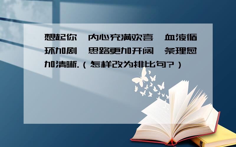 想起你,内心充满欢喜,血液循环加剧,思路更加开阔,条理愈加清晰.（怎样改为排比句?）