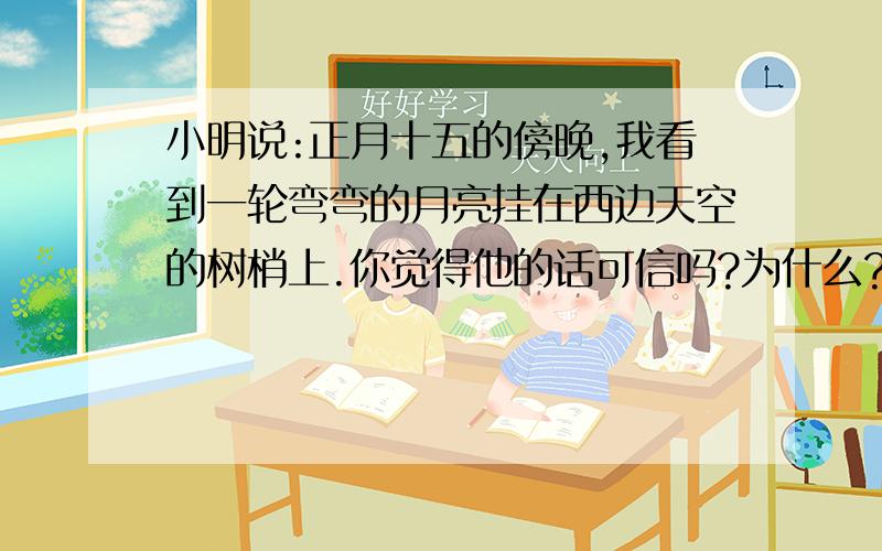 小明说:正月十五的傍晚,我看到一轮弯弯的月亮挂在西边天空的树梢上.你觉得他的话可信吗?为什么?