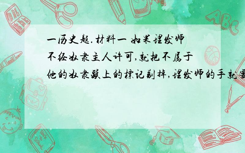 一历史题.材料一 如果理发师不经奴隶主人许可,就把不属于他的奴隶头上的标记剃掉,理发师的手就要被砍掉――某古代法典材料二