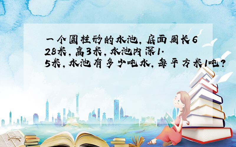 一个圆柱形的水池,底面周长628米,高3米,水池内深1.5米,水池有多少吨水,每平方米1吨?