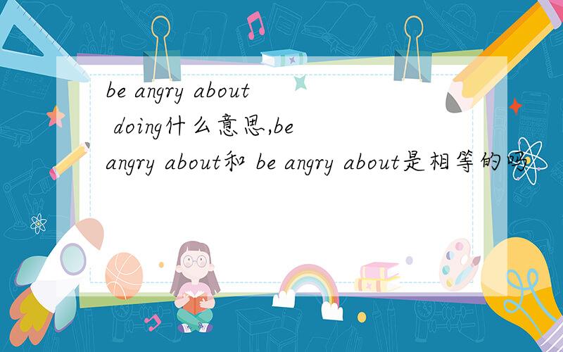 be angry about doing什么意思,be angry about和 be angry about是相等的吗