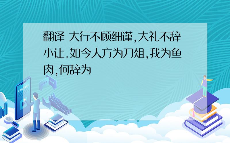 翻译 大行不顾细谨,大礼不辞小让.如今人方为刀俎,我为鱼肉,何辞为