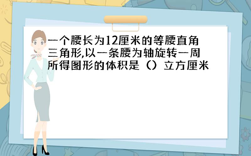 一个腰长为12厘米的等腰直角三角形,以一条腰为轴旋转一周所得图形的体积是（）立方厘米