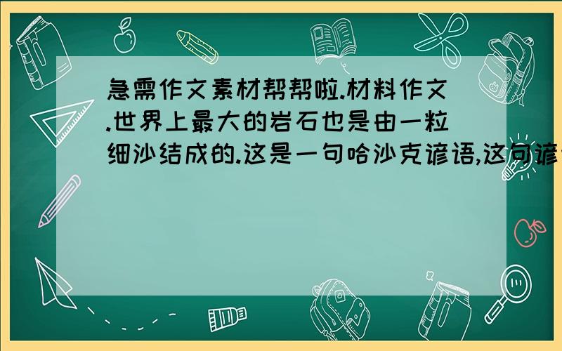 急需作文素材帮帮啦.材料作文.世界上最大的岩石也是由一粒细沙结成的.这是一句哈沙克谚语,这句谚语极大地鼓舞了我,即使我一