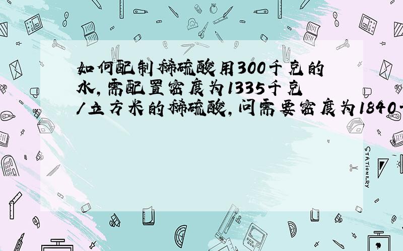 如何配制稀硫酸用300千克的水,需配置密度为1335千克/立方米的稀硫酸,问需要密度为1840千克/立方米的浓硫酸多少千