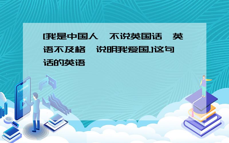 [我是中国人,不说英国话,英语不及格,说明我爱国.]这句话的英语