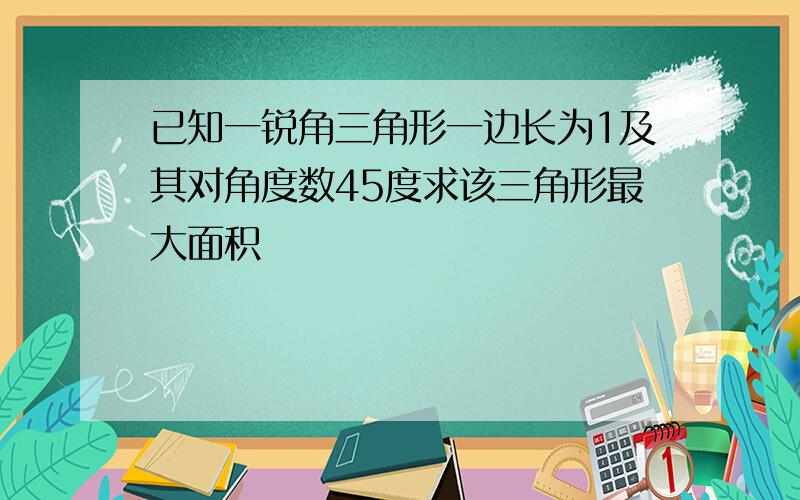 已知一锐角三角形一边长为1及其对角度数45度求该三角形最大面积