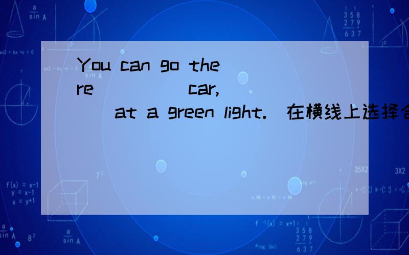 You can go there_____car,_____at a green light.(在横线上选择合适的单词填