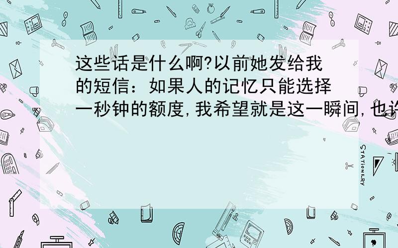 这些话是什么啊?以前她发给我的短信：如果人的记忆只能选择一秒钟的额度,我希望就是这一瞬间,也许哪天在路上碰到了就像陌生人