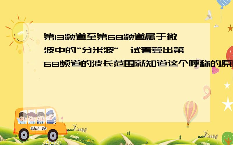 第13频道至第68频道属于微波中的“分米波”,试着算出第68频道的波长范围就知道这个呼称的原因了.