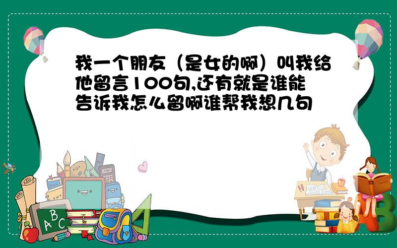 我一个朋友（是女的啊）叫我给他留言100句,还有就是谁能告诉我怎么留啊谁帮我想几句