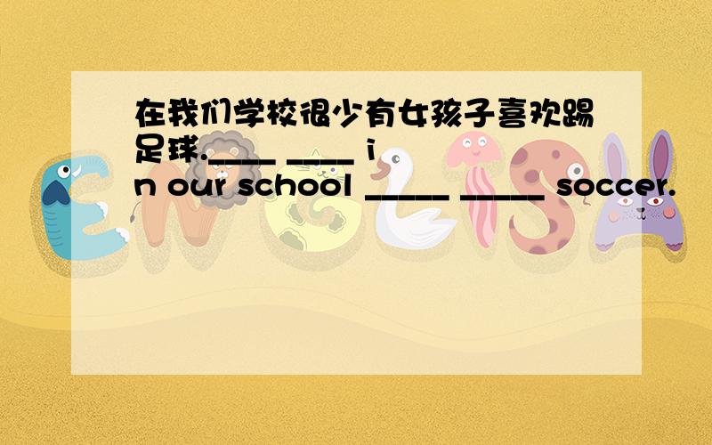 在我们学校很少有女孩子喜欢踢足球.____ ____ in our school _____ _____ soccer.