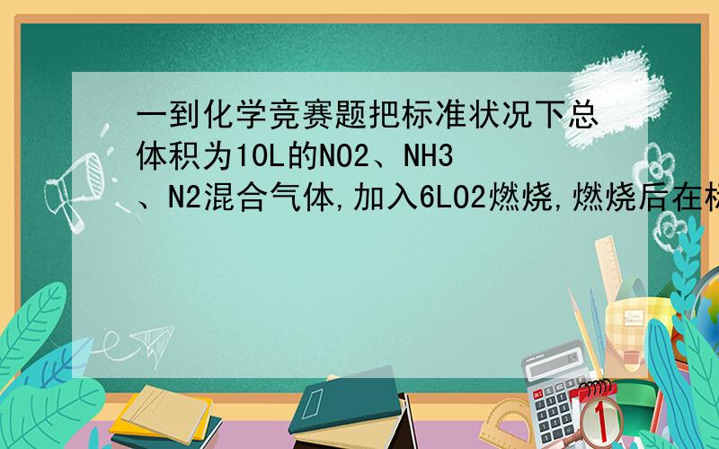 一到化学竞赛题把标准状况下总体积为10L的NO2、NH3、N2混合气体,加入6LO2燃烧,燃烧后在标准状况下测得其体积为