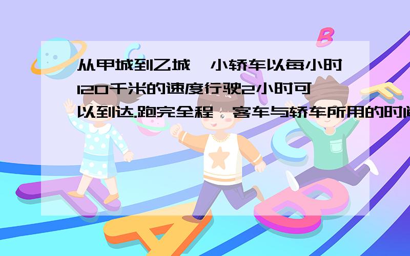 从甲城到乙城,小轿车以每小时120千米的速度行驶2小时可以到达.跑完全程,客车与轿车所用的时间比是5:4,