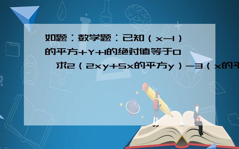 如题：数学题：已知（x-1）的平方+Y+1的绝对值等于0,求2（2xy+5x的平方y）-3（x的平方y-xy）的值