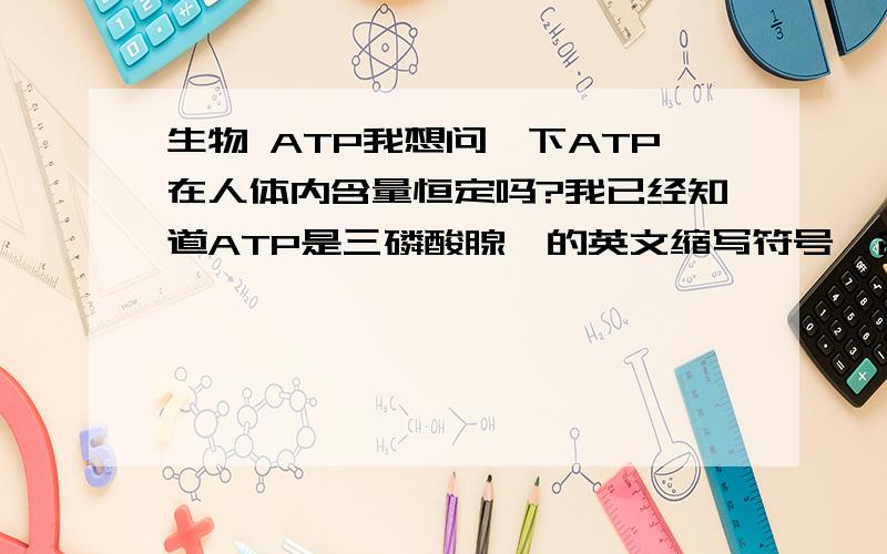 生物 ATP我想问一下ATP在人体内含量恒定吗?我已经知道ATP是三磷酸腺苷的英文缩写符号,它是各种活细胞内普遍存在的一