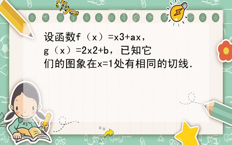 设函数f（x）=x3+ax，g（x）=2x2+b，已知它们的图象在x=1处有相同的切线．