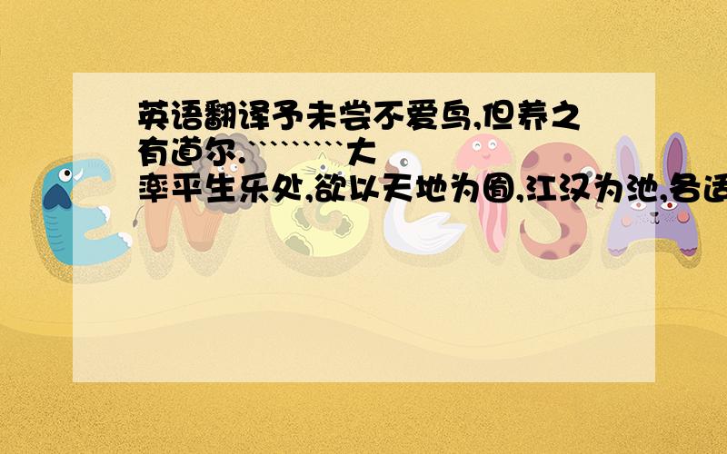 英语翻译予未尝不爱鸟,但养之有道尔.`````````大率平生乐处,欲以天地为囿,江汉为池,各适其天,斯为大快.