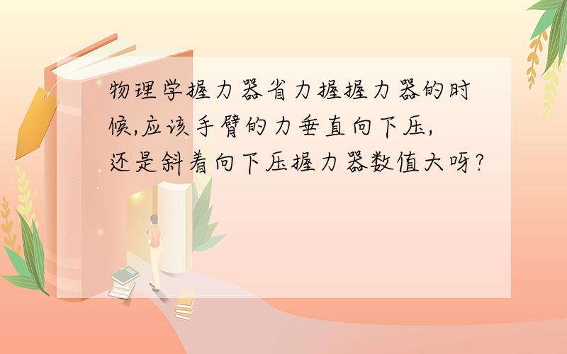 物理学握力器省力握握力器的时候,应该手臂的力垂直向下压,还是斜着向下压握力器数值大呀?